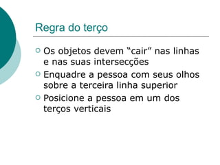 Regra do terço
   Os objetos devem “cair” nas linhas
    e nas suas intersecções
   Enquadre a pessoa com seus olhos
    sobre a terceira linha superior
   Posicione a pessoa em um dos
    terços verticais
 