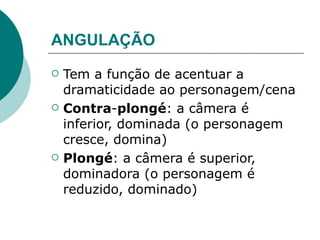 ANGULAÇÃO
   Tem a função de acentuar a
    dramaticidade ao personagem/cena
   Contra-plongé: a câmera é
    inferior, dominada (o personagem
    cresce, domina)
   Plongé: a câmera é superior,
    dominadora (o personagem é
    reduzido, dominado)
 