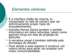 Elementos variáveis

   É a interface (telão de cinema, tv,
    computador ou tela de celular) que vai
    definitivamente propor tipos de
    enquadramentos.
   Grandes Planos Gerais perdem o sentido
    informativo em telas reduzidas; assim como
    ganham força em sala de projeção de
    películas.
   A narrativa visual é também definida pela
    tecnologia de difusão
   Ficar atento a esse aspecto é construir um
    roteiro eficaz para gerar um produto com
    maior comunicabilidade.
 