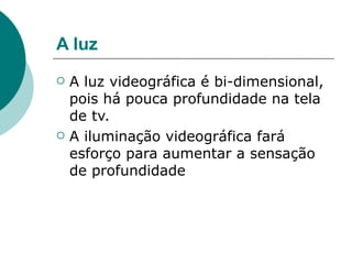 A luz
   A luz videográfica é bi-dimensional,
    pois há pouca profundidade na tela
    de tv.
   A iluminação videográfica fará
    esforço para aumentar a sensação
    de profundidade
 