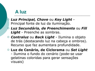 A luz
   Luz Principal, Chave ou Key Light -
    Principal fonte de luz da iluminação.
   Luz Secundária, de Preenchimento ou Fill
    Light - Preenche as sombras.
   Contraluz ou Back Light - Ilumina o objeto
    de trás (destacando luz na cabeça e ombros).
    Recurso que faz aumentara profundidade.
   Luz de Cenário, de Ciclorama ou Set Light
    - Ilumina o fundo do cenário (pode-se usar
    gelatinas coloridas para gerar sensações
    visuais)
 