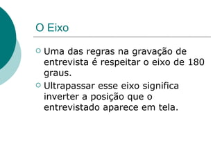 O Eixo
   Uma das regras na gravação de
    entrevista é respeitar o eixo de 180
    graus.
   Ultrapassar esse eixo significa
    inverter a posição que o
    entrevistado aparece em tela.
 