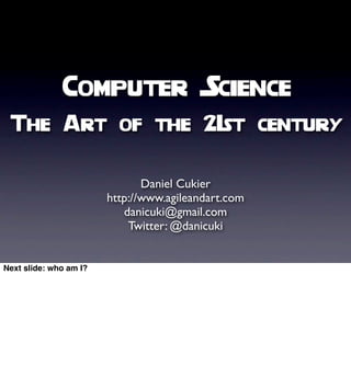 Computer Science
 The Art of the 21st century


                               Daniel Cukier
                        http://www.agileandart.com
                           danicuki@gmail.com
                            Twitter: @danicuki


Next slide: who am I?
 
