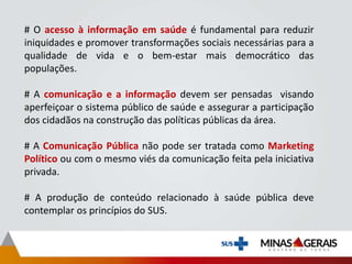 # O acesso à informação em saúde é fundamental para reduzir
iniquidades e promover transformações sociais necessárias para a
qualidade de vida e o bem-estar mais democrático das
populações.
# A comunicação e a informação devem ser pensadas visando
aperfeiçoar o sistema público de saúde e assegurar a participação
dos cidadãos na construção das políticas públicas da área.
# A Comunicação Pública não pode ser tratada como Marketing
Político ou com o mesmo viés da comunicação feita pela iniciativa
privada.
# A produção de conteúdo relacionado à saúde pública deve
contemplar os princípios do SUS.
 