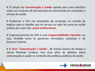 # O campo da Comunicação e Saúde aponta para uma interface
como um conjunto de ferramentas de transmissão de conteúdos a
serviço da saúde.
# Enaltercer o SUS nas produções de conteúdo, no sentido de
explicar para o cidadão que tal serviço ou ação faz parte da saúde
pública por meio dos canais institucionais.
# O gerenciamento do SUS é uma responsabilidade tripartite, ou
seja, dividida entre os governos municipais, estaduais e do
Governo Federal.
# O livro "Comunicação e Saúde", de Inesita Soares de Araújo e
Janine Miranda Cardoso, traz uma série de debates sobre
comunicação e saúde no contexto das políticas públicas de saúde.
 
