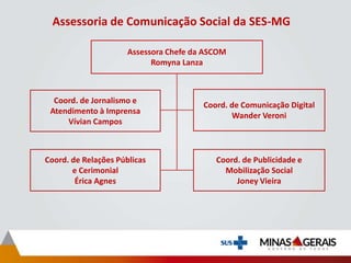 Assessoria de Comunicação Social da SES-MG
Assessora Chefe da ASCOM
Romyna Lanza
Coord. de Jornalismo e
Atendimento à Imprensa
Vívian Campos
Coord. de Comunicação Digital
Wander Veroni
Coord. de Relações Públicas
e Cerimonial
Érica Agnes
Coord. de Publicidade e
Mobilização Social
Joney Vieira
 