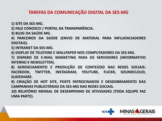 TAREFAS DA COMUNICAÇÃO DIGITAL DA SES-MG
1) SITE DA SES-MG.
2) FALE CONOSCO / PORTAL DA TRANSPARÊNCIA.
3) BLOG DA SAÚDE MG.
4) PARCEIROS DA SAÚDE (ENVIO DE MATERIAL PARA INFLUENCIADORES
DIGITAIS).
5) INTRANET DA SES-MG.
6) DISPLAY DE TELEFONE E WALLPAPER NOS COMPUTADORES DA SES-MG.
7) DISPARO DE E-MAIL MARKETING PARA OS SERVIDORES (INFORMATIVO
INTERNO E NEWSLETTER).
8) GERENCIAMENTO E PRODUÇÃO DE CONTEÚDO NAS REDES SOCIAIS:
FACEBOOK, TWITTER, INSTAGRAM, YOUTUBE, FLICKR, SOUNDCLOUD,
SLIDESHARE.
9) CRIAÇÃO DE HOT SITE, POSTS PATROCINADOS E DESDOBRAMENTO DAS
CAMPANHAS PUBLICITÁRIAS DA SES-MG NAS REDES SOCIAIS.
10) RELATÓRIO MENSAL DE DESEMPENHO DE ATIVIDADES (TODA EQUIPE FAZ
UMA PARTE).
 