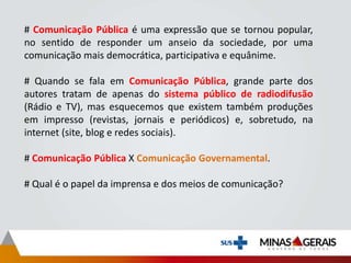 # Comunicação Pública é uma expressão que se tornou popular,
no sentido de responder um anseio da sociedade, por uma
comunicação mais democrática, participativa e equânime.
# Quando se fala em Comunicação Pública, grande parte dos
autores tratam de apenas do sistema público de radiodifusão
(Rádio e TV), mas esquecemos que existem também produções
em impresso (revistas, jornais e periódicos) e, sobretudo, na
internet (site, blog e redes sociais).
# Comunicação Pública X Comunicação Governamental.
# Qual é o papel da imprensa e dos meios de comunicação?
 