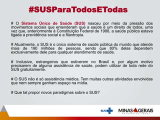 # O Sistema Único de Saúde (SUS) nasceu por meio da pressão dos
movimentos sociais que entenderam que a saúde é um direito de todos, uma
vez que, anteriormente à Constituição Federal de 1988, a saúde pública estava
ligada a previdência social e a filantropia.
# Atualmente, o SUS é o único sistema de saúde pública do mundo que atende
mais de 190 milhões de pessoas, sendo que 80% delas dependem
exclusivamente dele para qualquer atendimento de saúde.
# Inclusive, estrangeiros que estiverem no Brasil e, por algum motivo
precisarem de alguma assistência de saúde, podem utilizar de toda rede do
SUS gratuitamente.
# O SUS não é só assistência médica. Tem muitas outras atividades envolvidas
que nem sempre ganham espaço na mídia.
# Que tal propor novos paradigmas sobre o SUS?
#SUSParaTodosETodas
 