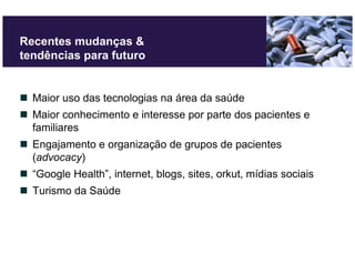 Recentes mudanças &
tendências para futuro


  Maior uso das tecnologias na área da saúde
  Maior conhecimento e interesse por parte dos pacientes e
  familiares
  Engajamento e organização de grupos de pacientes
  (advocacy)
  “Google Health”, internet, blogs, sites, orkut, mídias sociais
  Turismo da Saúde
 
