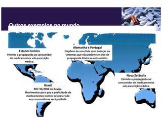 Outros exemplos no mundo



                                                    Alemanha e Portugal
         Estados Unidos                    Dispõem de uma lista com doenças ou
Permite a propaganda ao consumidor          sintomas que não podem ser alvo de
  de medicamentos sob prescrição             propaganda direta ao consumidor.
              médica.



                                                                                      Nova Zelândia
                                                                                   Permite a propaganda ao
                                                                                 consumidor de medicamentos
                            Brasil                                                  sob prescrição médica.
                   RDC 96/2008 da Anvisa.
             Movimentos para que a publicidade de
              medicamentos isentos de prescrição
               aos consumidores será proibida.
 