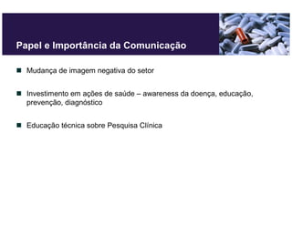 Papel e Importância da Comunicação

  Mudança de imagem negativa do setor


  Investimento em ações de saúde – awareness da doença, educação,
  prevenção, diagnóstico


  Educação técnica sobre Pesquisa Clínica
 