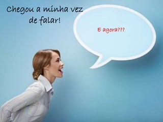 Chegou a minha vez
de falar!
E agora???
 