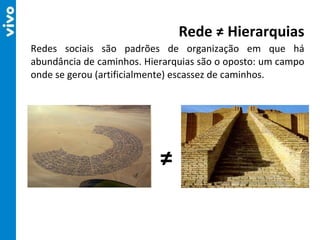 Redes sociais são padrões de organização em que há abundância de caminhos. Hierarquias são o oposto: um campo onde se gerou (artificialmente) escassez de caminhos. Rede ≠ Hierarquias ≠ 