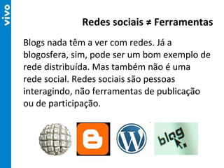 Blogs nada têm a ver com redes. Já a blogosfera, sim, pode ser um bom exemplo de rede distribuída. Mas também não é uma rede social. Redes sociais são pessoas interagindo, não ferramentas de publicação ou de participação. Redes sociais ≠ Ferramentas 