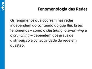 Os fenômenos que ocorrem nas redes independem do conteúdo do que flui. Esses fenômenos – como o  clustering , o  swarming  e o  crunching  – dependem dos graus de distribuição e conectividade da rede em questão. Fenomenologia das Redes 