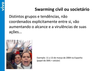 Distintos grupos e tendências, não coordenados explicitamente entre si, vão aumentando o alcance e a virulências de suas ações... Swarming civil ou societário Exemplo: 11 a 13 de março de 2004 na Espanha (papel do SMS = celular) 