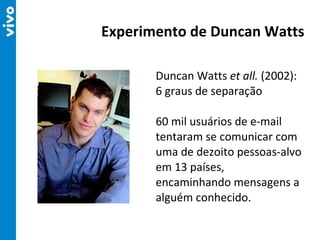 Duncan Watts  et all.  (2002): 6 graus de separação 60 mil usuários de e-mail tentaram se comunicar com uma de dezoito pessoas-alvo em 13 países, encaminhando mensagens a alguém conhecido. Experimento de Duncan Watts 