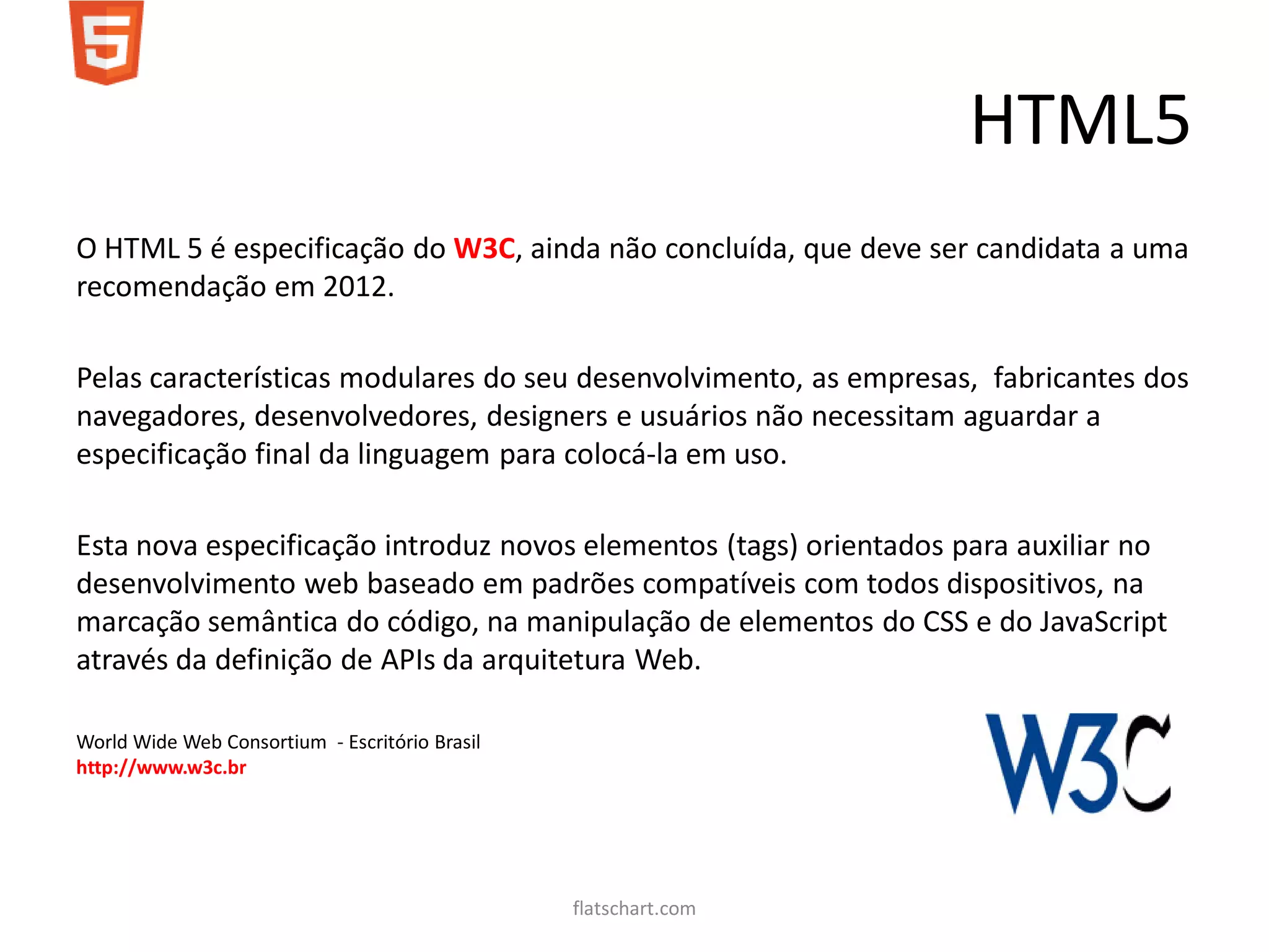 HTML5
O HTML 5 é especificação do W3C, ainda não concluída, que deve ser candidata a uma
recomendação em 2012.

Pelas características modulares do seu desenvolvimento, as empresas, fabricantes dos
navegadores, desenvolvedores, designers e usuários não necessitam aguardar a
especificação final da linguagem para colocá-la em uso.

Esta nova especificação introduz novos elementos (tags) orientados para auxiliar no
desenvolvimento web baseado em padrões compatíveis com todos dispositivos, na
marcação semântica do código, na manipulação de elementos do CSS e do JavaScript
através da definição de APIs da arquitetura Web.

World Wide Web Consortium - Escritório Brasil
http://www.w3c.br




                                                flatschart.com
 
