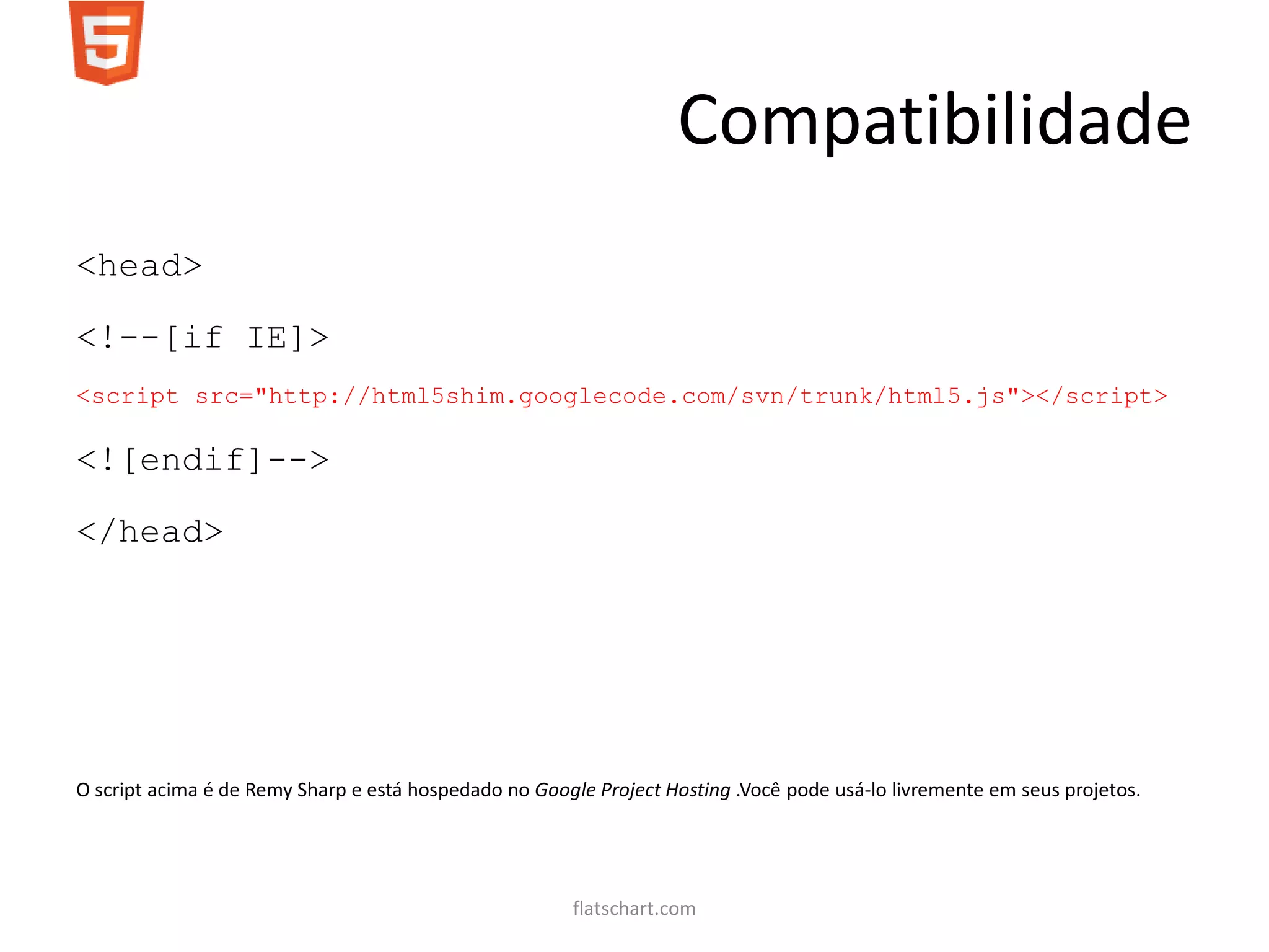 Compatibilidade
<head>

<!--[if IE]>
<script src="http://html5shim.googlecode.com/svn/trunk/html5.js"></script>

<![endif]-->

</head>




O script acima é de Remy Sharp e está hospedado no Google Project Hosting .Você pode usá-lo livremente em seus projetos.




                                                       flatschart.com
 