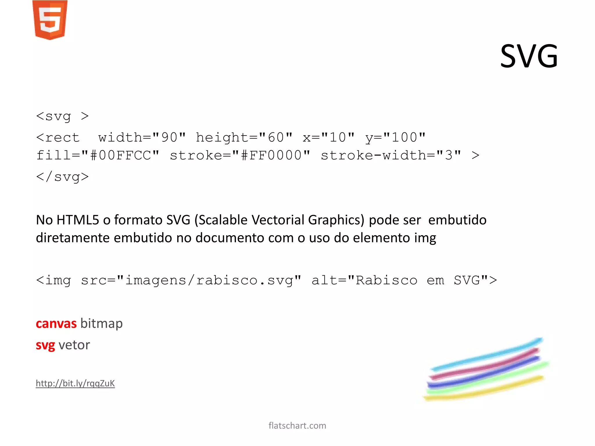 SVG
<svg >
<rect width="90" height="60" x="10" y="100"
fill="#00FFCC" stroke="#FF0000" stroke-width="3" >
</svg>

No HTML5 o formato SVG (Scalable Vectorial Graphics) pode ser embutido
diretamente embutido no documento com o uso do elemento img

<img src="imagens/rabisco.svg" alt="Rabisco em SVG">

canvas bitmap
svg vetor

http://bit.ly/rqqZuK



                                    flatschart.com
 