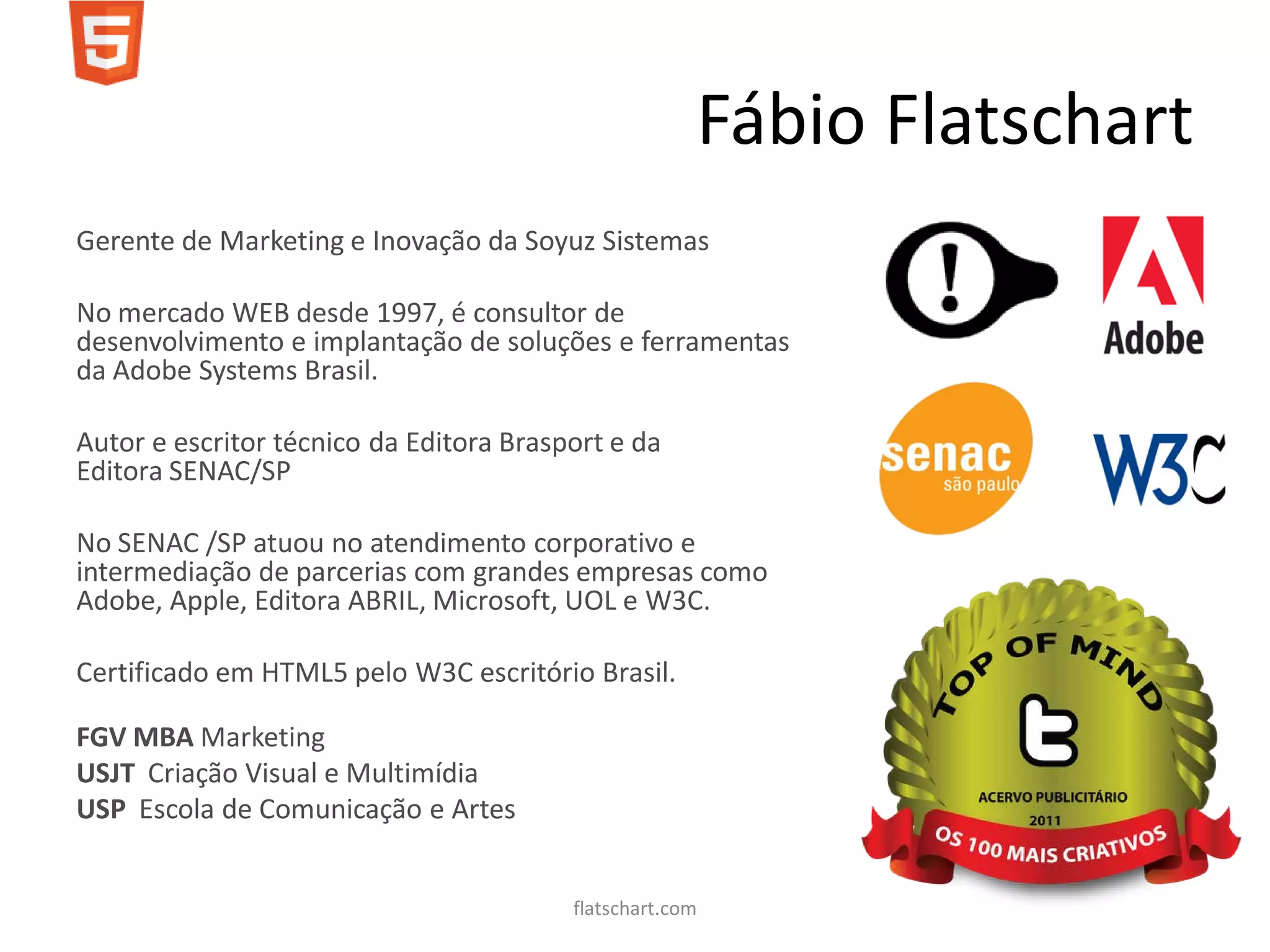 Fábio Flatschart
Gerente de Marketing e Inovação da Soyuz Sistemas

No mercado WEB desde 1997, é consultor de
desenvolvimento e implantação de soluções e ferramentas
da Adobe Systems Brasil.

Autor e escritor técnico da Editora Brasport e da
Editora SENAC/SP

No SENAC /SP atuou no atendimento corporativo e
intermediação de parcerias com grandes empresas como
Adobe, Apple, Editora ABRIL, Microsoft, UOL e W3C.

Certificado em HTML5 pelo W3C escritório Brasil.

FGV MBA Marketing
USJT Criação Visual e Multimídia
USP Escola de Comunicação e Artes


                                         flatschart.com
 