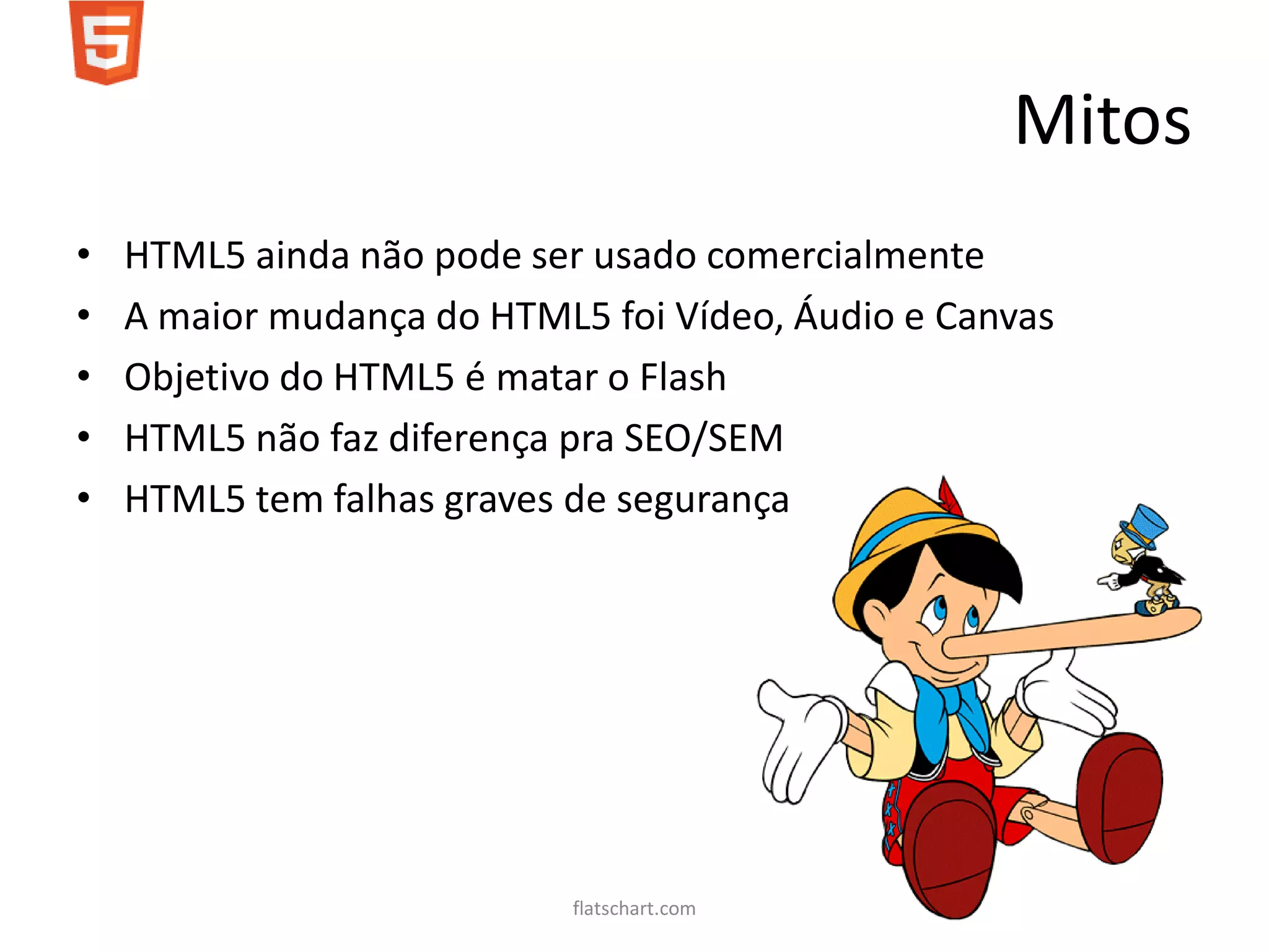 Mitos
•   HTML5 ainda não pode ser usado comercialmente
•   A maior mudança do HTML5 foi Vídeo, Áudio e Canvas
•   Objetivo do HTML5 é matar o Flash
•   HTML5 não faz diferença pra SEO/SEM
•   HTML5 tem falhas graves de segurança




                            flatschart.com
 