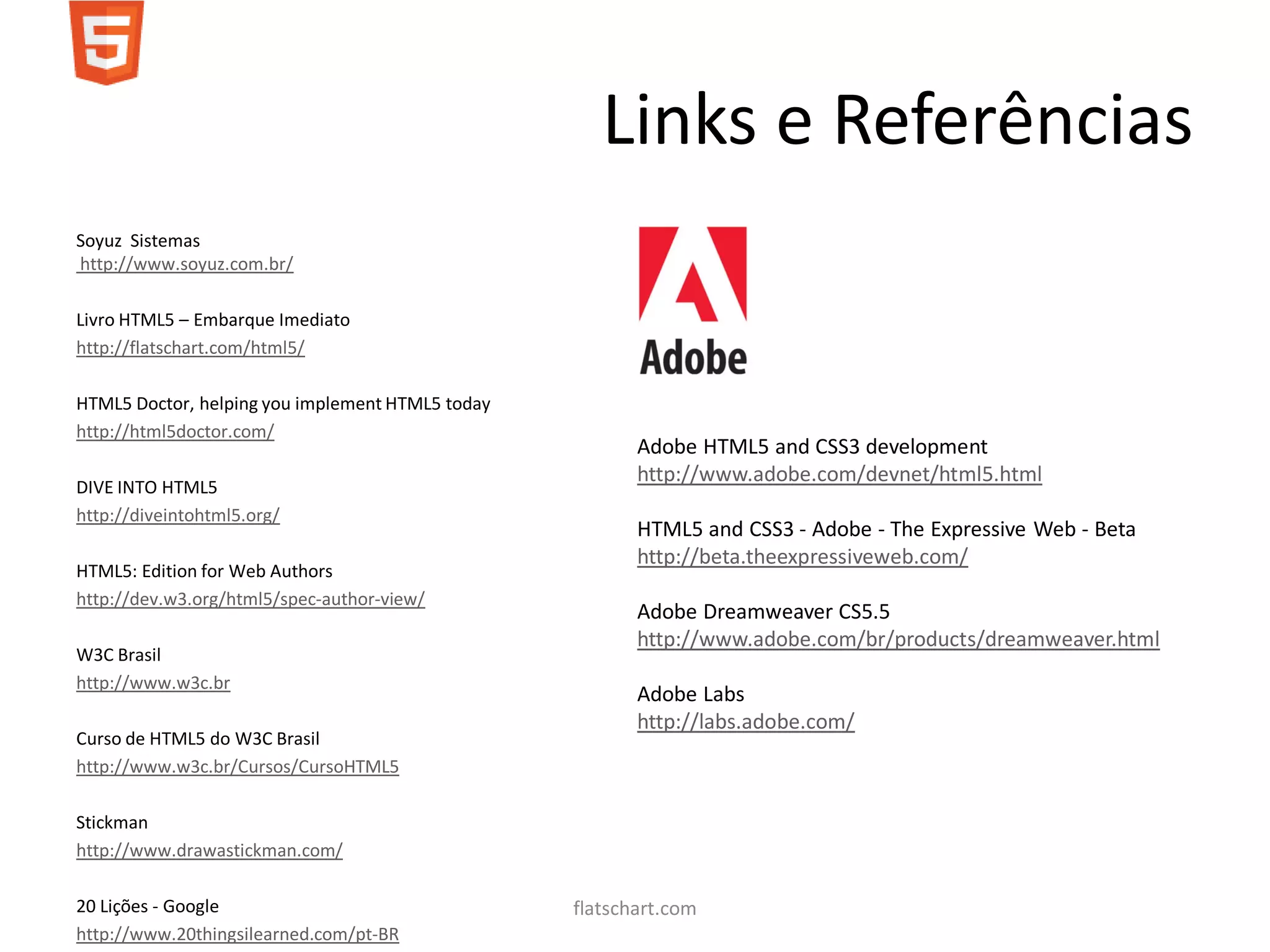 Links e Referências
Soyuz Sistemas
http://www.soyuz.com.br/

Livro HTML5 – Embarque Imediato
http://flatschart.com/html5/

HTML5 Doctor, helping you implement HTML5 today
http://html5doctor.com/
                                                         Adobe HTML5 and CSS3 development
                                                         http://www.adobe.com/devnet/html5.html
DIVE INTO HTML5
http://diveintohtml5.org/
                                                         HTML5 and CSS3 - Adobe - The Expressive Web - Beta
                                                         http://beta.theexpressiveweb.com/
HTML5: Edition for Web Authors
http://dev.w3.org/html5/spec-author-view/
                                                         Adobe Dreamweaver CS5.5
                                                         http://www.adobe.com/br/products/dreamweaver.html
W3C Brasil
http://www.w3c.br
                                                         Adobe Labs
                                                         http://labs.adobe.com/
Curso de HTML5 do W3C Brasil
http://www.w3c.br/Cursos/CursoHTML5

Stickman
http://www.drawastickman.com/

20 Lições - Google                                flatschart.com
http://www.20thingsilearned.com/pt-BR
 