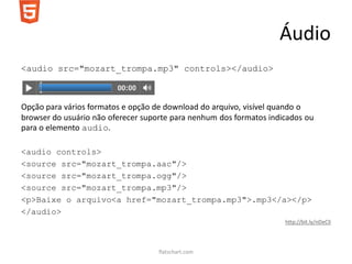 Áudio
<audio src="mozart_trompa.mp3" controls></audio>



Opção para vários formatos e opção de download do arquivo, visível quando o
browser do usuário não oferecer suporte para nenhum dos formatos indicados ou
para o elemento audio.

<audio controls>
<source src="mozart_trompa.aac"/>
<source src="mozart_trompa.ogg"/>
<source src="mozart_trompa.mp3"/>
<p>Baixe o arquivo<a href="mozart_trompa.mp3">.mp3</a></p>
</audio>
                                                                     http://bit.ly/nDeClI




                                    flatschart.com
 
