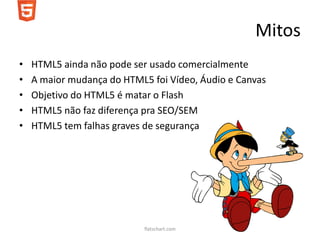 Mitos
•   HTML5 ainda não pode ser usado comercialmente
•   A maior mudança do HTML5 foi Vídeo, Áudio e Canvas
•   Objetivo do HTML5 é matar o Flash
•   HTML5 não faz diferença pra SEO/SEM
•   HTML5 tem falhas graves de segurança




                            flatschart.com
 