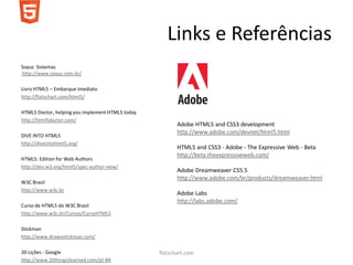 Links e Referências
Soyuz Sistemas
http://www.soyuz.com.br/

Livro HTML5 – Embarque Imediato
http://flatschart.com/html5/

HTML5 Doctor, helping you implement HTML5 today
http://html5doctor.com/
                                                         Adobe HTML5 and CSS3 development
                                                         http://www.adobe.com/devnet/html5.html
DIVE INTO HTML5
http://diveintohtml5.org/
                                                         HTML5 and CSS3 - Adobe - The Expressive Web - Beta
                                                         http://beta.theexpressiveweb.com/
HTML5: Edition for Web Authors
http://dev.w3.org/html5/spec-author-view/
                                                         Adobe Dreamweaver CS5.5
                                                         http://www.adobe.com/br/products/dreamweaver.html
W3C Brasil
http://www.w3c.br
                                                         Adobe Labs
                                                         http://labs.adobe.com/
Curso de HTML5 do W3C Brasil
http://www.w3c.br/Cursos/CursoHTML5

Stickman
http://www.drawastickman.com/

20 Lições - Google                                flatschart.com
http://www.20thingsilearned.com/pt-BR
 
