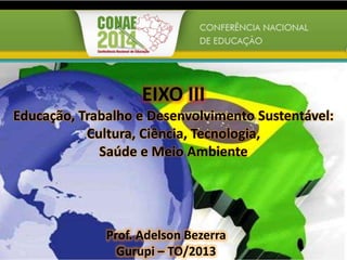 EIXO III
Educação, Trabalho e Desenvolvimento Sustentável:
Cultura, Ciência, Tecnologia,
Saúde e Meio Ambiente
Prof. Adelson Bezerra
Gurupi – TO/2013
 