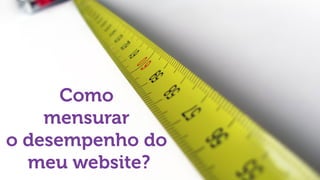 Como
mensurar
o desempenho do
meu website?
 