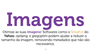 27
ImagensOtimize as suas imagens! Softwares como o Smuth.it do
Yahoo, optipng, e jpegoptim podem ajudar a reduzir o
tamanho da imagem, removendo metadados que não são
necessários.
 
