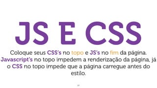 31
JS E CSSColoque seus CSS’s no topo e JS’s no ﬁm da página.
Javascript’s no topo impedem a renderização da página, já
o CSS no topo impede que a página carregue antes do
estilo.
 