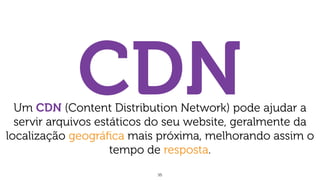 35
CDNUm CDN (Content Distribution Network) pode ajudar a
servir arquivos estáticos do seu website, geralmente da
localização geográﬁca mais próxima, melhorando assim o
tempo de resposta.
 