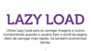 37
LAZY LOADUtilize Lazy Load para só carregar imagens e outros
componentes quando o usuário ﬁzer o scroll da página.
Além de carregar mais rápido, irá também economizar
banda.
 