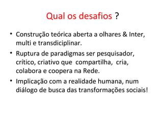 Qual os desafios ?
• Construção teórica aberta a olhares & Inter,
multi e transdiciplinar.
• Ruptura de paradigmas ser pesquisador,
crítico, criativo que compartilha, cria,
colabora e coopera na Rede.
• Implicação com a realidade humana, num
diálogo de busca das transformações sociais!
 