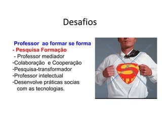 Desafios
Professor ao formar se forma
- Pesquisa Formação
- Professor mediador
-Colaboração e Cooperação
-Pesquisa-transformador
-Professor intelectual
-Desenvolve práticas socias
com as tecnologias.
 