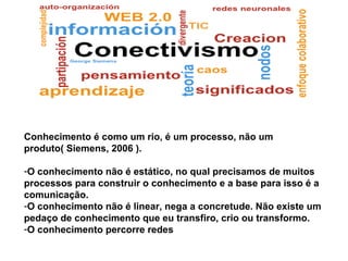 Conhecimento é como um rio, é um processo, não um
produto( Siemens, 2006 ).
-O conhecimento não é estático, no qual precisamos de muitos
processos para construir o conhecimento e a base para isso é a
comunicação.
-O conhecimento não é linear, nega a concretude. Não existe um
pedaço de conhecimento que eu transfiro, crio ou transformo.
-O conhecimento percorre redes
 