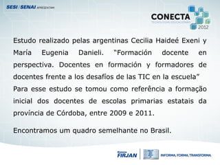 Estudo realizado pelas argentinas Cecilia Haideé Exeni y
María Eugenia Danieli. “Formación docente en
perspectiva. Docentes en formación y formadores de
docentes frente a los desafíos de las TIC en la escuela”
Para esse estudo se tomou como referência a formação
inicial dos docentes de escolas primarias estatais da
província de Córdoba, entre 2009 e 2011.
Encontramos um quadro semelhante no Brasil.
 