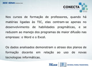 Nos cursos de formação de professores, quando há
matérias ligadas às TIC, elas centram-se apenas no
desenvolvimento de habilidades pragmáticas, e se
reduzem ao manejo dos programas de maior difusão nas
empresas: o Word e o Excel.
Os dados analisados demonstram o atraso dos planos de
formação docente em relação ao uso de novas
tecnologias informáticas.
 