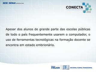 Apesar dos alunos de grande parte das escolas públicas
de todo o país frequentemente usarem o computador, o
uso de ferramentas tecnológicas na formação docente se
encontra em estado embrionário.
 