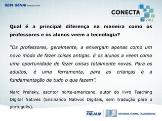 Qual é a principal diferença na maneira como os
professores e os alunos veem a tecnologia?
“Os professores, geralmente, a enxergam apenas como um
novo modo de fazer coisas antigas. E os alunos a veem como
uma oportunidade de fazer coisas totalmente novas. Para os
adultos, é uma ferramenta, para as crianças é a
fundamentação de tudo o que fazem”.
Marc Prensky, escritor norte-americano, autor do livro Teaching
Digital Natives (Ensinando Nativos Digitais, sem tradução para o
português).
 