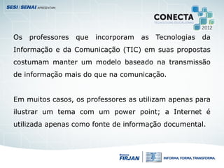 Os professores que incorporam as Tecnologias da
Informação e da Comunicação (TIC) em suas propostas
costumam manter um modelo baseado na transmissão
de informação mais do que na comunicação.
Em muitos casos, os professores as utilizam apenas para
ilustrar um tema com um power point; a Internet é
utilizada apenas como fonte de informação documental.
 