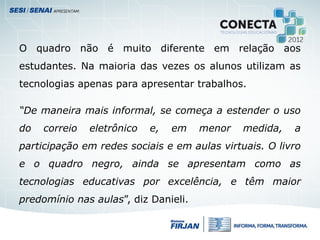 O quadro não é muito diferente em relação aos
estudantes. Na maioria das vezes os alunos utilizam as
tecnologias apenas para apresentar trabalhos.
“De maneira mais informal, se começa a estender o uso
do correio eletrônico e, em menor medida, a
participação em redes sociais e em aulas virtuais. O livro
e o quadro negro, ainda se apresentam como as
tecnologias educativas por excelência, e têm maior
predomínio nas aulas”, diz Danieli.
 