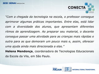 “Com a chegada da tecnologia na escola, o professor consegue
aprimorar algumas práticas importantes. Entre elas, está lidar
com a diversidade dos alunos, que apresentam diferentes
ritmos de aprendizagem. Ao preparar seu material, o docente
consegue passar uma atividade para as crianças mais rápidas e
outra para as que demoram um pouco mais e, assim, oferecer
uma ajuda ainda mais direcionada a elas.”
Helena Mendonça, coordenadora de Tecnologias Educacionais
da Escola da Vila, em São Paulo.
 
