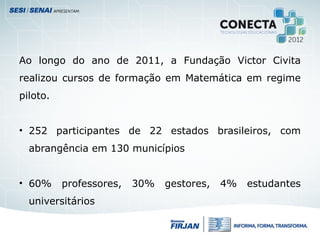 Ao longo do ano de 2011, a Fundação Victor Civita
realizou cursos de formação em Matemática em regime
piloto.
• 252 participantes de 22 estados brasileiros, com
abrangência em 130 municípios
• 60% professores, 30% gestores, 4% estudantes
universitários
 