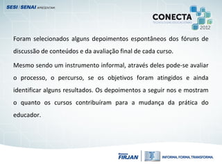 Foram selecionados alguns depoimentos espontâneos dos fóruns de
discussão de conteúdos e da avaliação final de cada curso.
Mesmo sendo um instrumento informal, através deles pode-se avaliar
o processo, o percurso, se os objetivos foram atingidos e ainda
identificar alguns resultados. Os depoimentos a seguir nos e mostram
o quanto os cursos contribuíram para a mudança da prática do
educador.
 