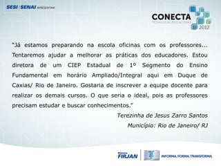 “Já estamos preparando na escola oficinas com os professores...
Tentaremos ajudar a melhorar as práticas dos educadores. Estou
diretora de um CIEP Estadual de 1º Segmento do Ensino
Fundamental em horário Ampliado/Integral aqui em Duque de
Caxias/ Rio de Janeiro. Gostaria de inscrever a equipe docente para
realizar os demais cursos. O que seria o ideal, pois as professores
precisam estudar e buscar conhecimentos.”
Terezinha de Jesus Zarro Santos
Município: Rio de Janeiro/ RJ
 
